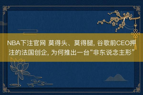 NBA下注官网 莫得头、莫得腿， 谷歌前CEO押注的法国创企， 为何推出一台“非东说念主形”