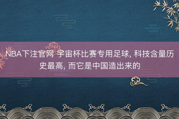 NBA下注官网 宇宙杯比赛专用足球， 科技含量历史最高， 而它是中国造出来的