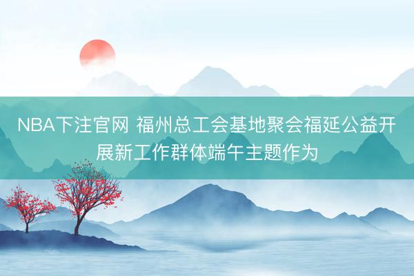NBA下注官网 福州总工会基地聚会福延公益开展新工作群体端午主题作为