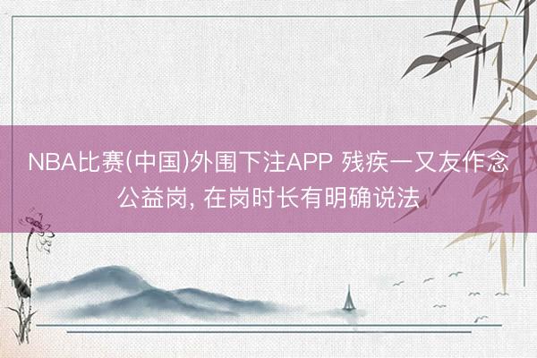 NBA比赛(中国)外围下注APP 残疾一又友作念公益岗， 在岗时长有明确说法