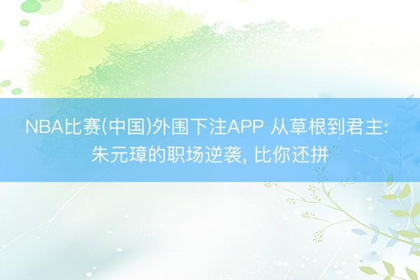 NBA比赛(中国)外围下注APP 从草根到君主: 朱元璋的职场逆袭, 比你还拼