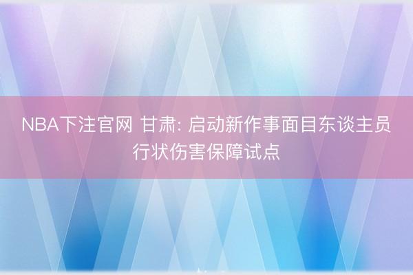 NBA下注官网 甘肃: 启动新作事面目东谈主员行状伤害保障试点